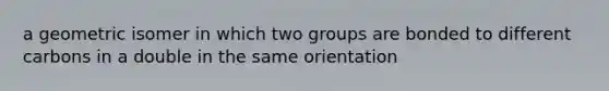 a geometric isomer in which two groups are bonded to different carbons in a double in the same orientation