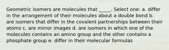 Geometric isomers are molecules that _____. Select one: a. differ in the arrangement of their molecules about a double bond b. are isomers that differ in the covalent partnerships between their atoms c. are mirror images d. are isomers in which one of the molecules contains an amino group and the other contains a phosphate group e. differ in their molecular formulas