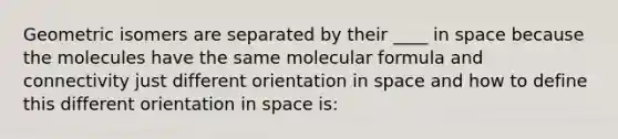 Geometric isomers are separated by their ____ in space because the molecules have the same molecular formula and connectivity just different orientation in space and how to define this different orientation in space is: