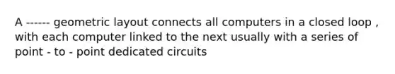 A ------ geometric layout connects all computers in a closed loop , with each computer linked to the next usually with a series of point - to - point dedicated circuits