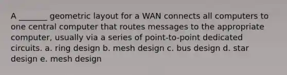 A _______ geometric layout for a WAN connects all computers to one central computer that routes messages to the appropriate computer, usually via a series of point-to-point dedicated circuits. a. ring design b. mesh design c. bus design d. star design e. mesh design