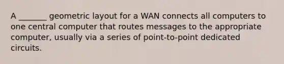 A _______ geometric layout for a WAN connects all computers to one central computer that routes messages to the appropriate computer, usually via a series of point-to-point dedicated circuits.