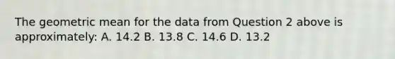 The geometric mean for the data from Question 2 above is approximately: A. 14.2 B. 13.8 C. 14.6 D. 13.2