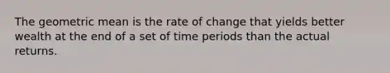 The geometric mean is the rate of change that yields better wealth at the end of a set of time periods than the actual returns.