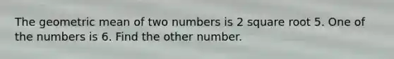 The geometric mean of two numbers is 2 square root 5. One of the numbers is 6. Find the other number.