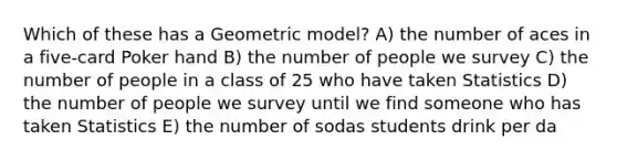 Which of these has a Geometric model? A) the number of aces in a five-card Poker hand B) the number of people we survey C) the number of people in a class of 25 who have taken Statistics D) the number of people we survey until we find someone who has taken Statistics E) the number of sodas students drink per da