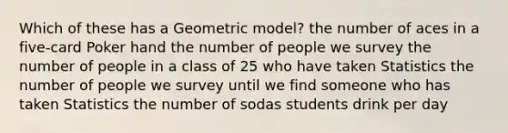 Which of these has a Geometric model? the number of aces in a five-card Poker hand the number of people we survey the number of people in a class of 25 who have taken Statistics the number of people we survey until we find someone who has taken Statistics the number of sodas students drink per day