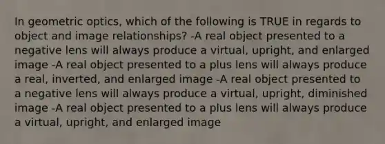 In geometric optics, which of the following is TRUE in regards to object and image relationships? -A real object presented to a negative lens will always produce a virtual, upright, and enlarged image -A real object presented to a plus lens will always produce a real, inverted, and enlarged image -A real object presented to a negative lens will always produce a virtual, upright, diminished image -A real object presented to a plus lens will always produce a virtual, upright, and enlarged image