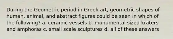 During the Geometric period in Greek art, geometric shapes of human, animal, and abstract figures could be seen in which of the following? a. ceramic vessels b. monumental sized kraters and amphoras c. small scale sculptures d. all of these answers