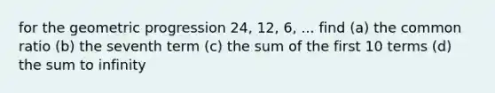 for the geometric progression 24, 12, 6, ... find (a) the common ratio (b) the seventh term (c) the sum of the first 10 terms (d) the sum to infinity