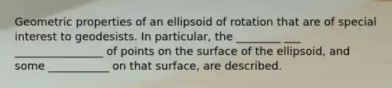 Geometric properties of an ellipsoid of rotation that are of special interest to geodesists. In particular, the ________ ___ ________________ of points on the surface of the ellipsoid, and some ___________ on that surface, are described.