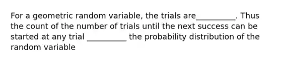 For a geometric random variable, the trials are__________. Thus the count of the number of trials until the next success can be started at any trial __________ the probability distribution of the random variable