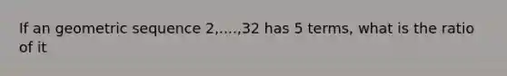 If an geometric sequence 2,....,32 has 5 terms, what is the ratio of it