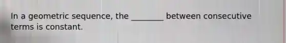 In a geometric sequence, the ________ between consecutive terms is constant.