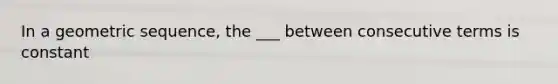 In a geometric sequence, the ___ between consecutive terms is constant