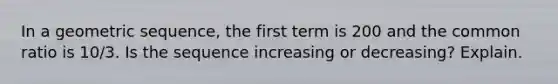 In a geometric sequence, the first term is 200 and the common ratio is 10/3. Is the sequence increasing or decreasing? Explain.