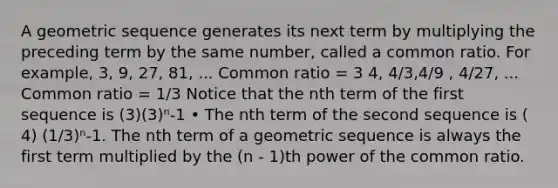 A geometric sequence generates its next term by multiplying the preceding term by the same number, called a common ratio. For example, 3, 9, 27, 81, ... Common ratio = 3 4, 4/3,4/9 , 4/27, ... Common ratio = 1/3 Notice that the nth term of the first sequence is (3)(3)ⁿ-1 • The nth term of the second sequence is ( 4) (1/3)ⁿ-1. The nth term of a geometric sequence is always the first term multiplied by the (n - 1)th power of the common ratio.