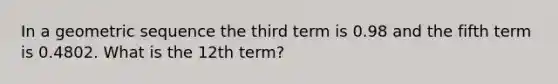 In a <a href='https://www.questionai.com/knowledge/kNWydVXObB-geometric-sequence' class='anchor-knowledge'>geometric sequence</a> the third term is 0.98 and the fifth term is 0.4802. What is the 12th term?