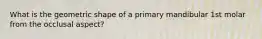 What is the geometric shape of a primary mandibular 1st molar from the occlusal aspect?