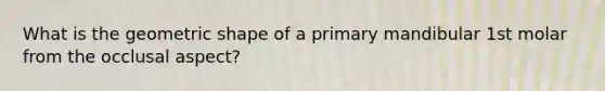 What is the geometric shape of a primary mandibular 1st molar from the occlusal aspect?