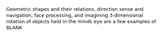 Geometric shapes and their relations, direction sense and navigation, face processing, and imagining 3-dimensional rotation of objects held in the minds eye are a few examples of BLANK