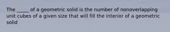 The _____ of a geometric solid is the number of nonoverlapping unit cubes of a given size that will fill the interior of a geometric solid