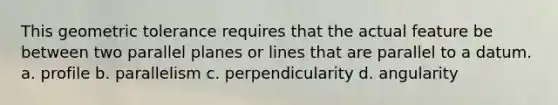 This geometric tolerance requires that the actual feature be between two parallel planes or lines that are parallel to a datum. a. profile b. parallelism c. perpendicularity d. angularity