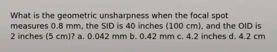 What is the geometric unsharpness when the focal spot measures 0.8 mm, the SID is 40 inches (100 cm), and the OID is 2 inches (5 cm)? a. 0.042 mm b. 0.42 mm c. 4.2 inches d. 4.2 cm