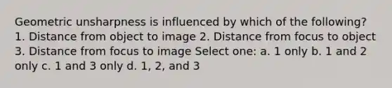 Geometric unsharpness is influenced by which of the following? 1. Distance from object to image 2. Distance from focus to object 3. Distance from focus to image Select one: a. 1 only b. 1 and 2 only c. 1 and 3 only d. 1, 2, and 3