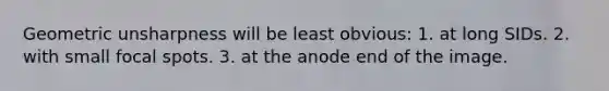 Geometric unsharpness will be least obvious: 1. at long SIDs. 2. with small focal spots. 3. at the anode end of the image.