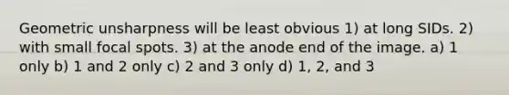 Geometric unsharpness will be least obvious 1) at long SIDs. 2) with small focal spots. 3) at the anode end of the image. a) 1 only b) 1 and 2 only c) 2 and 3 only d) 1, 2, and 3