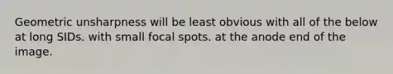 Geometric unsharpness will be least obvious with all of the below at long SIDs. with small focal spots. at the anode end of the image.