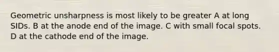 Geometric unsharpness is most likely to be greater A at long SIDs. B at the anode end of the image. C with small focal spots. D at the cathode end of the image.