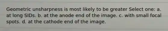 Geometric unsharpness is most likely to be greater Select one: a. at long SIDs. b. at the anode end of the image. c. with small focal spots. d. at the cathode end of the image.