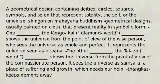 A geometrical design containing deities, circles, squares, symbols, and so on that represent totality, the self, or the universe. shingon on mahayana buddhism -geometrical designs, usually painted on cloth, that present reality in symbolic form. -One __________, the Kongo- kai (" diamond- world") __________, shows the universe from the point of view of the wise person, who sees the universe as whole and perfect. It represents the universe seen as nirvana. -The other __________, the Tai- zo (" womb") __________, shows the universe from the point of view of the compassionate person. It sees the universe as samsara, a place of suffering and growth, which needs our help. -thangkas- keeps demons away