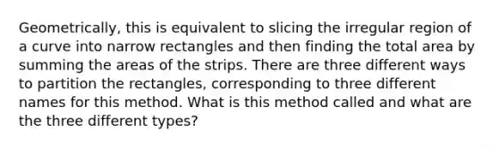 Geometrically, this is equivalent to slicing the irregular region of a curve into narrow rectangles and then finding the total area by summing the areas of the strips. There are three different ways to partition the rectangles, corresponding to three different names for this method. What is this method called and what are the three different types?