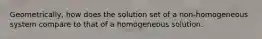 Geometrically, how does the solution set of a non-homogeneous system compare to that of a homogeneous solution.