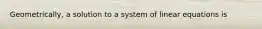 Geometrically, a solution to a system of linear equations is