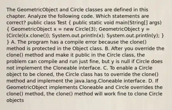 The GeometricObject and Circle classes are defined in this chapter. Analyze the following code. Which statements are correct? public class Test ( public static void main(String[] args) { GeometricObject x = new Circle(3); GeometricObject y = (Circle)(x.clone()); System.out.println(x); System.out.println(y); ) } A. The program has a compile error because the clone() method is protected in the Object class. B. After you override the clone() method and make it public in the Circle class, the problem can compile and run just fine, but y is null if Circle does not implement the Cloneable interface. C. To enable a Circle object to be cloned, the Circle class has to override the clone() method and implement the java.lang.Cloneable interface. D. If GeometricObject implements Cloneable and Circle overrides the clone() method, the clone() method will work fine to clone Circle objects