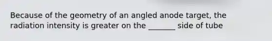 Because of the geometry of an angled anode target, the radiation intensity is greater on the _______ side of tube