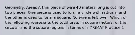 Geometry: Areas A thin piece of wire 40 meters long is cut into two pieces. One piece is used to form a circle with radius r, and the other is used to form a square. No wire is left over. Which of the following represents the total area, in square meters, of the circular and the square regions in terms of r ? GMAT Practice 1