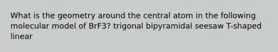 What is the geometry around the central atom in the following molecular model of BrF3? trigonal bipyramidal seesaw T-shaped linear