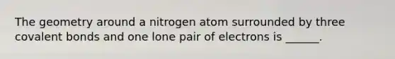 The geometry around a nitrogen atom surrounded by three covalent bonds and one lone pair of electrons is ______.