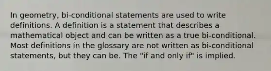 In geometry, bi-conditional statements are used to write definitions. A definition is a statement that describes a mathematical object and can be written as a true bi-conditional. Most definitions in the glossary are not written as bi-conditional statements, but they can be. The "if and only if" is implied.