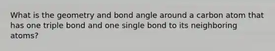 What is the geometry and bond angle around a carbon atom that has one triple bond and one single bond to its neighboring atoms?