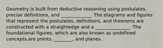 Geometry is built from deductive reasoning using postulates, precise definitions, and _____________. The diagrams and figures that represent the postulates, definitions, and theorems are constructed with a straightedge and a _______________. The foundational figures, which are also known as undefined concepts,are points, ________, and planes.