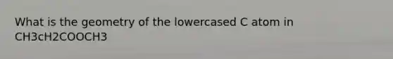 What is the geometry of the lowercased C atom in CH3cH2COOCH3