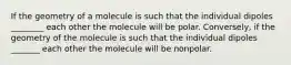 If the geometry of a molecule is such that the individual dipoles ________ each other the molecule will be polar. Conversely, if the geometry of the molecule is such that the individual dipoles _______ each other the molecule will be nonpolar.