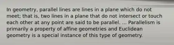 In geometry, parallel lines are lines in a plane which do not meet; that is, two lines in a plane that do not intersect or touch each other at any point are said to be parallel. ... Parallelism is primarily a property of affine geometries and Euclidean geometry is a special instance of this type of geometry.