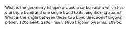 What is the geometry (shape) around a carbon atom which has one triple bond and one single bond to its neighboring atoms? What is the angle between these two bond directions? trigonal planer, 120o bent, 120o linear, 180o trigonal pyramid, 109.5o